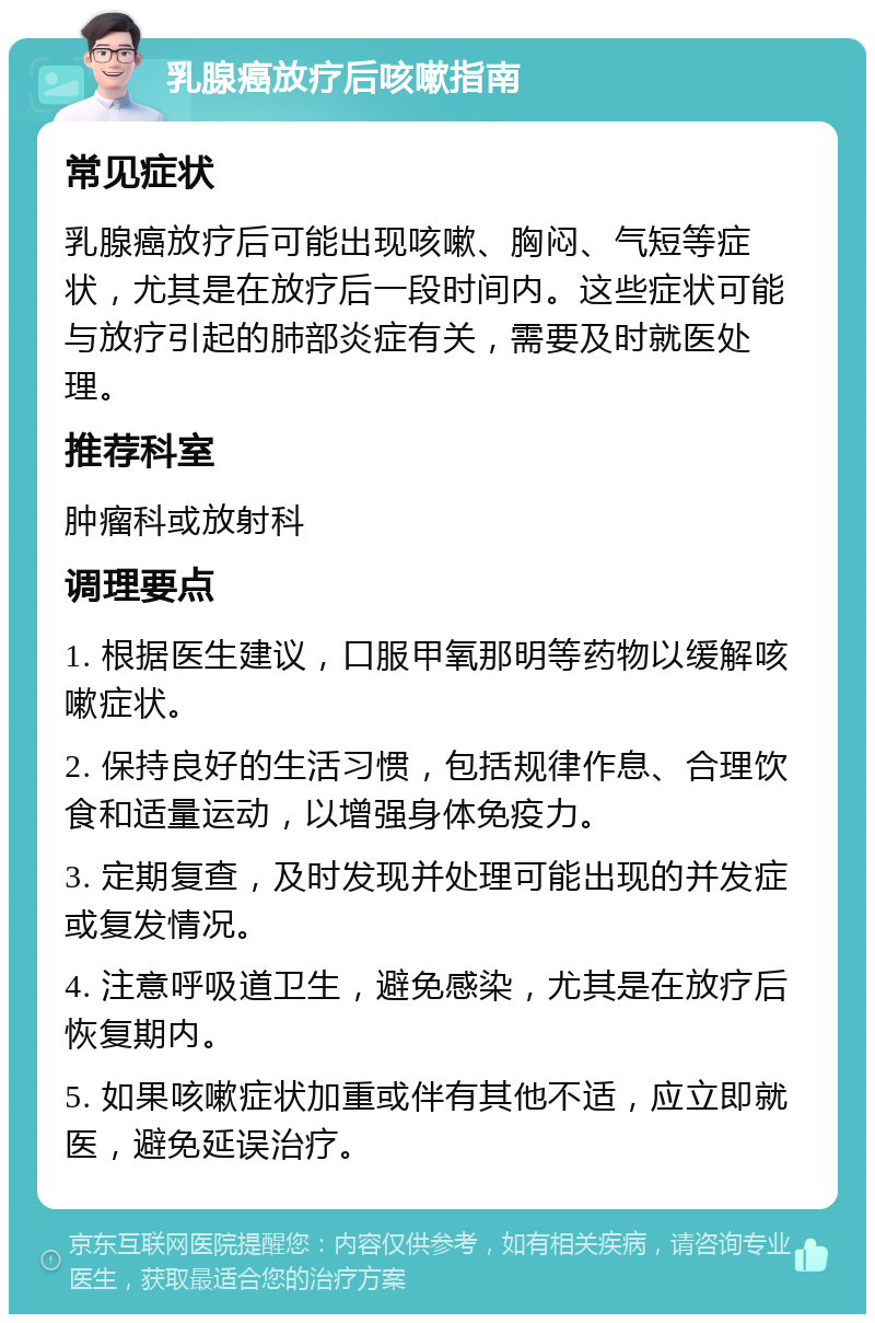 乳腺癌放疗后咳嗽指南 常见症状 乳腺癌放疗后可能出现咳嗽、胸闷、气短等症状，尤其是在放疗后一段时间内。这些症状可能与放疗引起的肺部炎症有关，需要及时就医处理。 推荐科室 肿瘤科或放射科 调理要点 1. 根据医生建议，口服甲氧那明等药物以缓解咳嗽症状。 2. 保持良好的生活习惯，包括规律作息、合理饮食和适量运动，以增强身体免疫力。 3. 定期复查，及时发现并处理可能出现的并发症或复发情况。 4. 注意呼吸道卫生，避免感染，尤其是在放疗后恢复期内。 5. 如果咳嗽症状加重或伴有其他不适，应立即就医，避免延误治疗。