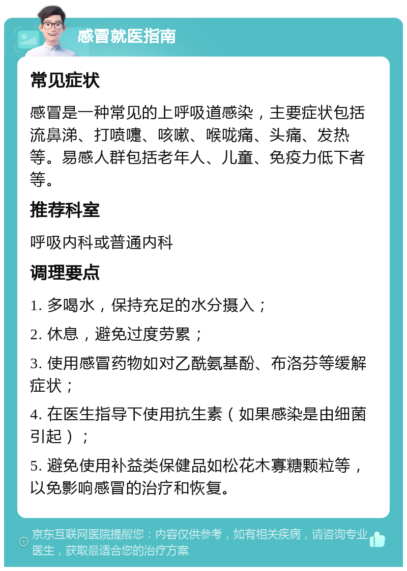 感冒就医指南 常见症状 感冒是一种常见的上呼吸道感染，主要症状包括流鼻涕、打喷嚏、咳嗽、喉咙痛、头痛、发热等。易感人群包括老年人、儿童、免疫力低下者等。 推荐科室 呼吸内科或普通内科 调理要点 1. 多喝水，保持充足的水分摄入； 2. 休息，避免过度劳累； 3. 使用感冒药物如对乙酰氨基酚、布洛芬等缓解症状； 4. 在医生指导下使用抗生素（如果感染是由细菌引起）； 5. 避免使用补益类保健品如松花木寡糖颗粒等，以免影响感冒的治疗和恢复。