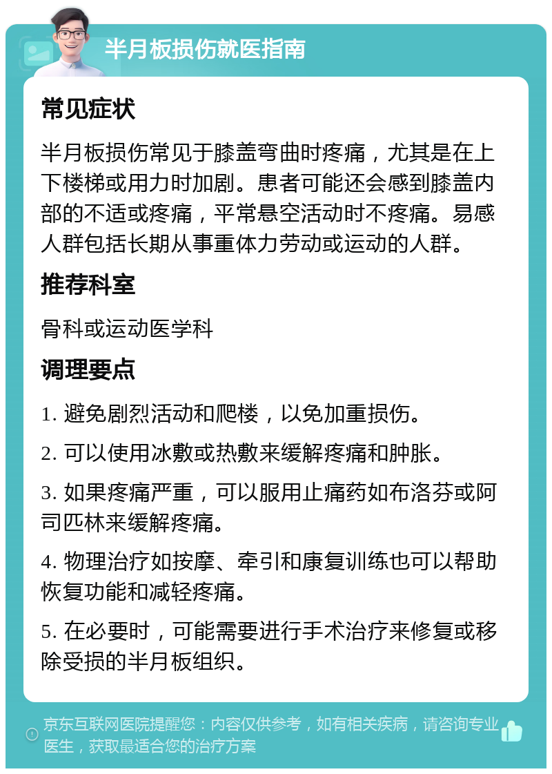 半月板损伤就医指南 常见症状 半月板损伤常见于膝盖弯曲时疼痛，尤其是在上下楼梯或用力时加剧。患者可能还会感到膝盖内部的不适或疼痛，平常悬空活动时不疼痛。易感人群包括长期从事重体力劳动或运动的人群。 推荐科室 骨科或运动医学科 调理要点 1. 避免剧烈活动和爬楼，以免加重损伤。 2. 可以使用冰敷或热敷来缓解疼痛和肿胀。 3. 如果疼痛严重，可以服用止痛药如布洛芬或阿司匹林来缓解疼痛。 4. 物理治疗如按摩、牵引和康复训练也可以帮助恢复功能和减轻疼痛。 5. 在必要时，可能需要进行手术治疗来修复或移除受损的半月板组织。