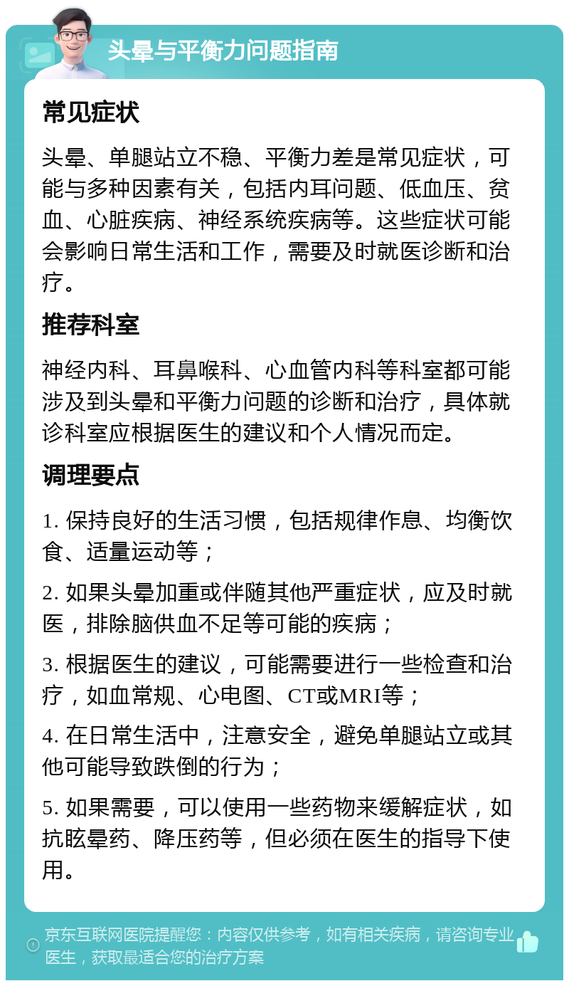 头晕与平衡力问题指南 常见症状 头晕、单腿站立不稳、平衡力差是常见症状，可能与多种因素有关，包括内耳问题、低血压、贫血、心脏疾病、神经系统疾病等。这些症状可能会影响日常生活和工作，需要及时就医诊断和治疗。 推荐科室 神经内科、耳鼻喉科、心血管内科等科室都可能涉及到头晕和平衡力问题的诊断和治疗，具体就诊科室应根据医生的建议和个人情况而定。 调理要点 1. 保持良好的生活习惯，包括规律作息、均衡饮食、适量运动等； 2. 如果头晕加重或伴随其他严重症状，应及时就医，排除脑供血不足等可能的疾病； 3. 根据医生的建议，可能需要进行一些检查和治疗，如血常规、心电图、CT或MRI等； 4. 在日常生活中，注意安全，避免单腿站立或其他可能导致跌倒的行为； 5. 如果需要，可以使用一些药物来缓解症状，如抗眩晕药、降压药等，但必须在医生的指导下使用。