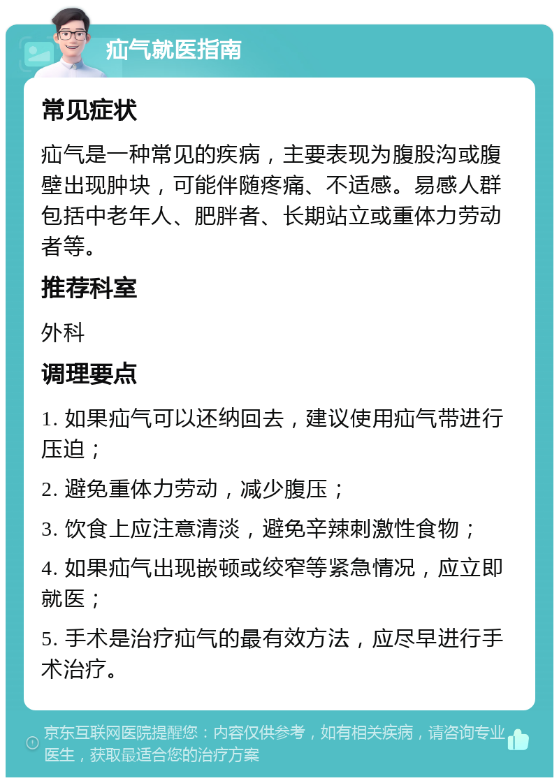 疝气就医指南 常见症状 疝气是一种常见的疾病，主要表现为腹股沟或腹壁出现肿块，可能伴随疼痛、不适感。易感人群包括中老年人、肥胖者、长期站立或重体力劳动者等。 推荐科室 外科 调理要点 1. 如果疝气可以还纳回去，建议使用疝气带进行压迫； 2. 避免重体力劳动，减少腹压； 3. 饮食上应注意清淡，避免辛辣刺激性食物； 4. 如果疝气出现嵌顿或绞窄等紧急情况，应立即就医； 5. 手术是治疗疝气的最有效方法，应尽早进行手术治疗。