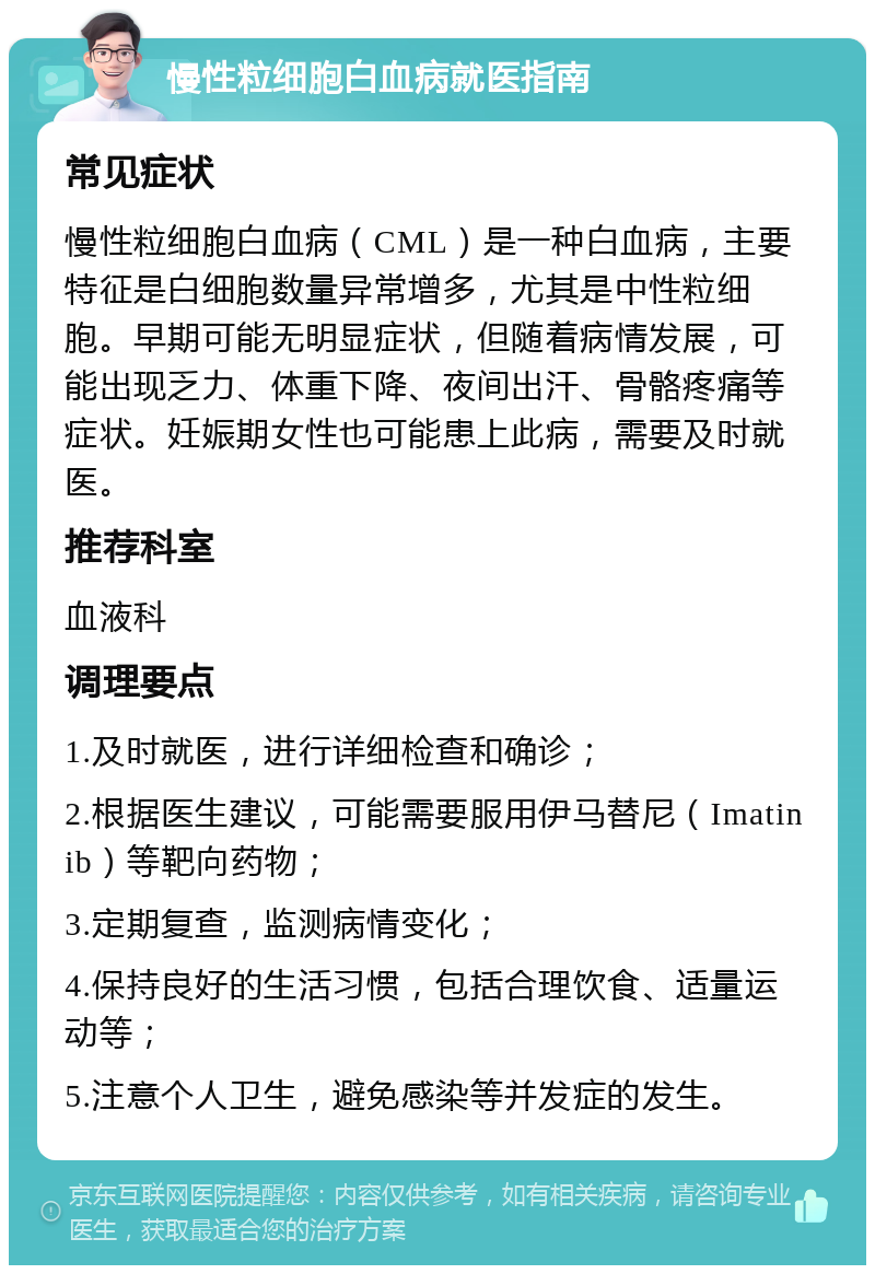 慢性粒细胞白血病就医指南 常见症状 慢性粒细胞白血病（CML）是一种白血病，主要特征是白细胞数量异常增多，尤其是中性粒细胞。早期可能无明显症状，但随着病情发展，可能出现乏力、体重下降、夜间出汗、骨骼疼痛等症状。妊娠期女性也可能患上此病，需要及时就医。 推荐科室 血液科 调理要点 1.及时就医，进行详细检查和确诊； 2.根据医生建议，可能需要服用伊马替尼（Imatinib）等靶向药物； 3.定期复查，监测病情变化； 4.保持良好的生活习惯，包括合理饮食、适量运动等； 5.注意个人卫生，避免感染等并发症的发生。