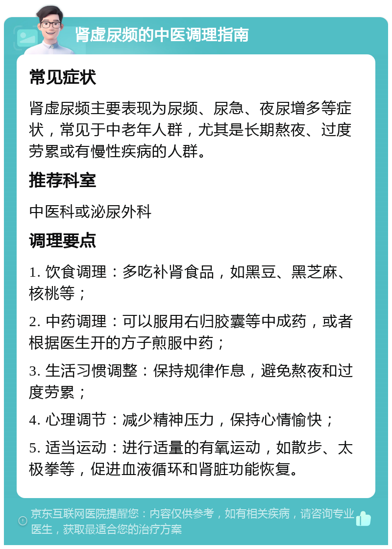 肾虚尿频的中医调理指南 常见症状 肾虚尿频主要表现为尿频、尿急、夜尿增多等症状，常见于中老年人群，尤其是长期熬夜、过度劳累或有慢性疾病的人群。 推荐科室 中医科或泌尿外科 调理要点 1. 饮食调理：多吃补肾食品，如黑豆、黑芝麻、核桃等； 2. 中药调理：可以服用右归胶囊等中成药，或者根据医生开的方子煎服中药； 3. 生活习惯调整：保持规律作息，避免熬夜和过度劳累； 4. 心理调节：减少精神压力，保持心情愉快； 5. 适当运动：进行适量的有氧运动，如散步、太极拳等，促进血液循环和肾脏功能恢复。