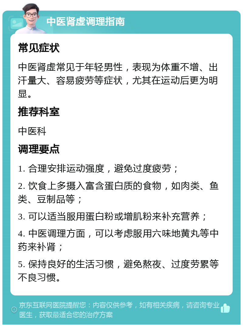 中医肾虚调理指南 常见症状 中医肾虚常见于年轻男性，表现为体重不增、出汗量大、容易疲劳等症状，尤其在运动后更为明显。 推荐科室 中医科 调理要点 1. 合理安排运动强度，避免过度疲劳； 2. 饮食上多摄入富含蛋白质的食物，如肉类、鱼类、豆制品等； 3. 可以适当服用蛋白粉或增肌粉来补充营养； 4. 中医调理方面，可以考虑服用六味地黄丸等中药来补肾； 5. 保持良好的生活习惯，避免熬夜、过度劳累等不良习惯。