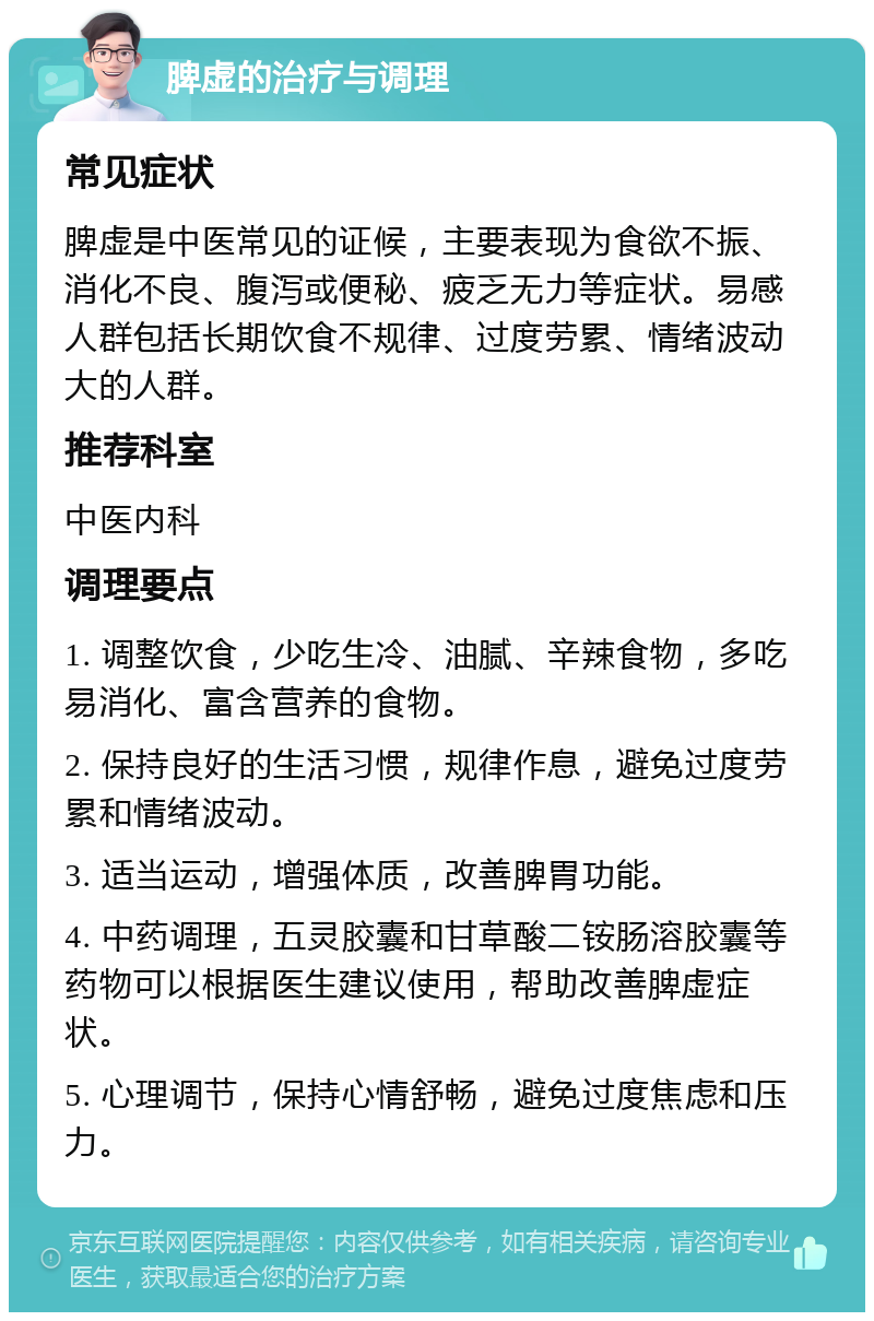 脾虚的治疗与调理 常见症状 脾虚是中医常见的证候，主要表现为食欲不振、消化不良、腹泻或便秘、疲乏无力等症状。易感人群包括长期饮食不规律、过度劳累、情绪波动大的人群。 推荐科室 中医内科 调理要点 1. 调整饮食，少吃生冷、油腻、辛辣食物，多吃易消化、富含营养的食物。 2. 保持良好的生活习惯，规律作息，避免过度劳累和情绪波动。 3. 适当运动，增强体质，改善脾胃功能。 4. 中药调理，五灵胶囊和甘草酸二铵肠溶胶囊等药物可以根据医生建议使用，帮助改善脾虚症状。 5. 心理调节，保持心情舒畅，避免过度焦虑和压力。