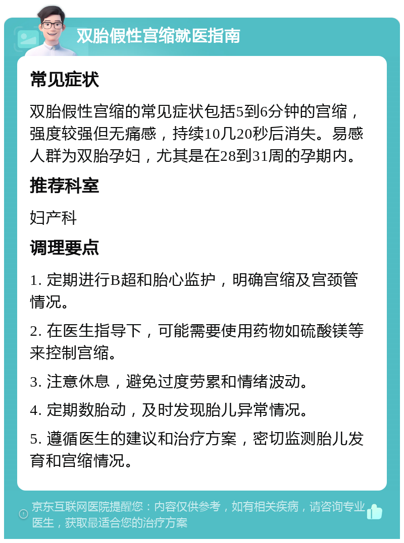 双胎假性宫缩就医指南 常见症状 双胎假性宫缩的常见症状包括5到6分钟的宫缩，强度较强但无痛感，持续10几20秒后消失。易感人群为双胎孕妇，尤其是在28到31周的孕期内。 推荐科室 妇产科 调理要点 1. 定期进行B超和胎心监护，明确宫缩及宫颈管情况。 2. 在医生指导下，可能需要使用药物如硫酸镁等来控制宫缩。 3. 注意休息，避免过度劳累和情绪波动。 4. 定期数胎动，及时发现胎儿异常情况。 5. 遵循医生的建议和治疗方案，密切监测胎儿发育和宫缩情况。