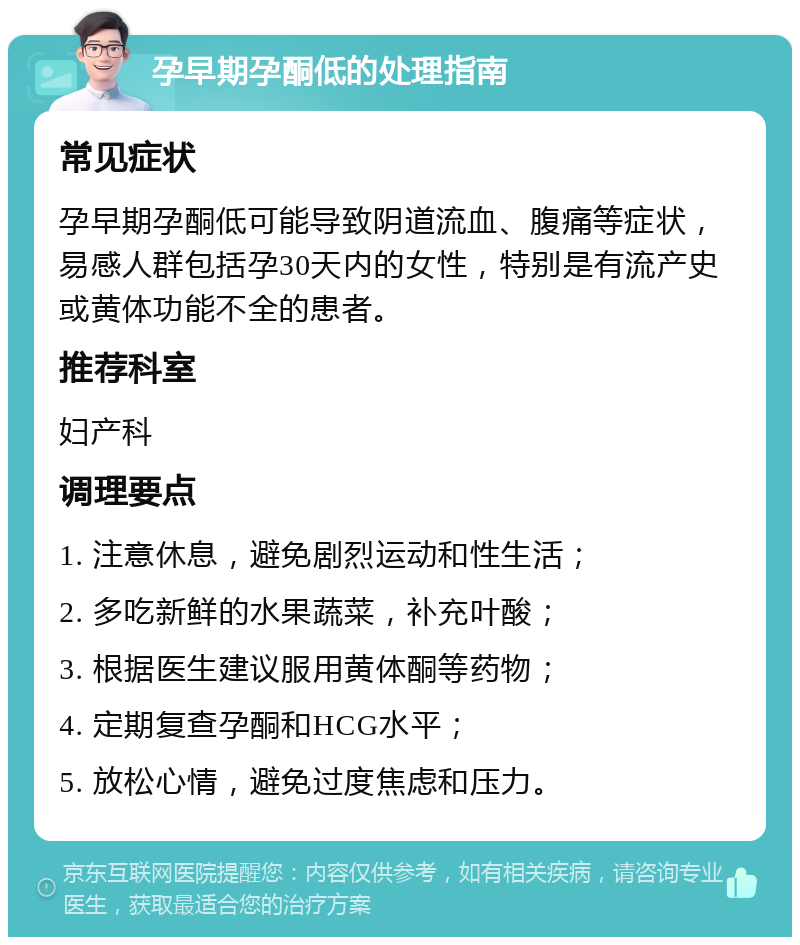 孕早期孕酮低的处理指南 常见症状 孕早期孕酮低可能导致阴道流血、腹痛等症状，易感人群包括孕30天内的女性，特别是有流产史或黄体功能不全的患者。 推荐科室 妇产科 调理要点 1. 注意休息，避免剧烈运动和性生活； 2. 多吃新鲜的水果蔬菜，补充叶酸； 3. 根据医生建议服用黄体酮等药物； 4. 定期复查孕酮和HCG水平； 5. 放松心情，避免过度焦虑和压力。