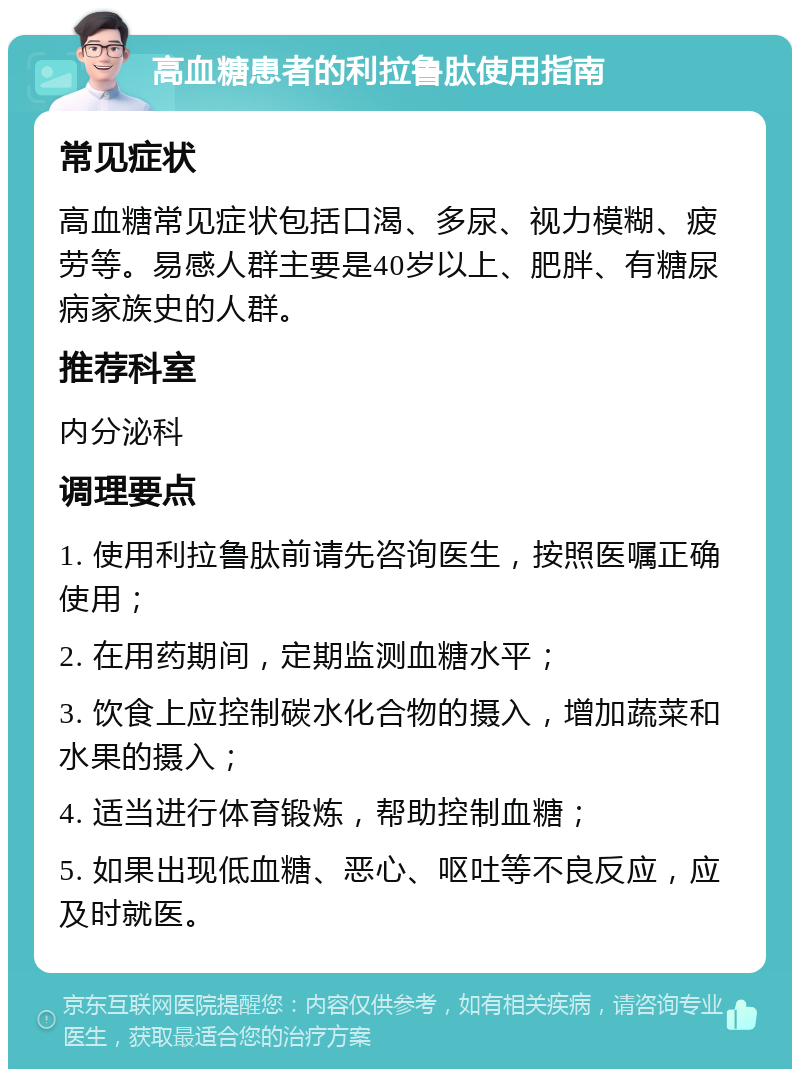 高血糖患者的利拉鲁肽使用指南 常见症状 高血糖常见症状包括口渴、多尿、视力模糊、疲劳等。易感人群主要是40岁以上、肥胖、有糖尿病家族史的人群。 推荐科室 内分泌科 调理要点 1. 使用利拉鲁肽前请先咨询医生，按照医嘱正确使用； 2. 在用药期间，定期监测血糖水平； 3. 饮食上应控制碳水化合物的摄入，增加蔬菜和水果的摄入； 4. 适当进行体育锻炼，帮助控制血糖； 5. 如果出现低血糖、恶心、呕吐等不良反应，应及时就医。