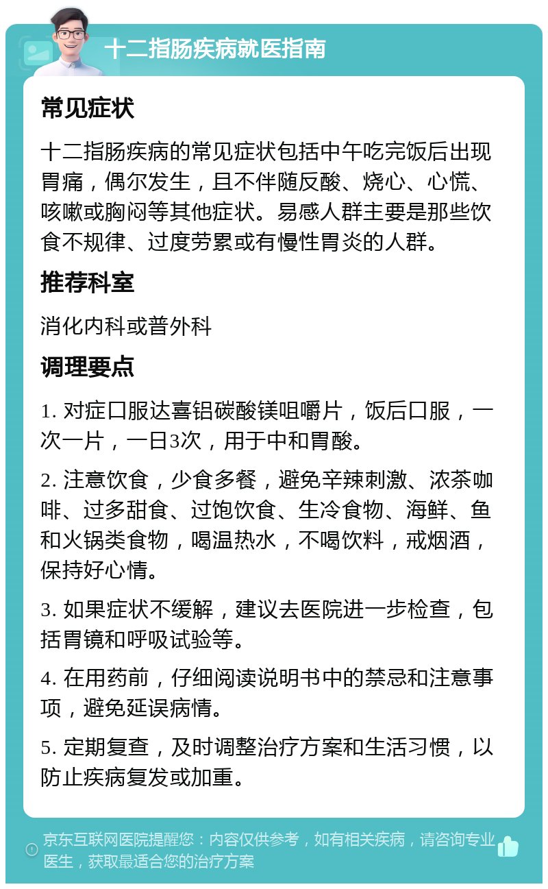 十二指肠疾病就医指南 常见症状 十二指肠疾病的常见症状包括中午吃完饭后出现胃痛，偶尔发生，且不伴随反酸、烧心、心慌、咳嗽或胸闷等其他症状。易感人群主要是那些饮食不规律、过度劳累或有慢性胃炎的人群。 推荐科室 消化内科或普外科 调理要点 1. 对症口服达喜铝碳酸镁咀嚼片，饭后口服，一次一片，一日3次，用于中和胃酸。 2. 注意饮食，少食多餐，避免辛辣刺激、浓茶咖啡、过多甜食、过饱饮食、生冷食物、海鲜、鱼和火锅类食物，喝温热水，不喝饮料，戒烟酒，保持好心情。 3. 如果症状不缓解，建议去医院进一步检查，包括胃镜和呼吸试验等。 4. 在用药前，仔细阅读说明书中的禁忌和注意事项，避免延误病情。 5. 定期复查，及时调整治疗方案和生活习惯，以防止疾病复发或加重。