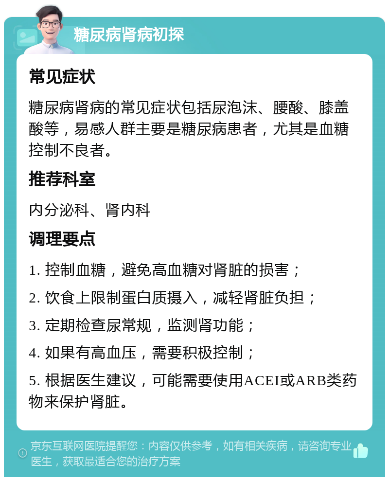 糖尿病肾病初探 常见症状 糖尿病肾病的常见症状包括尿泡沫、腰酸、膝盖酸等，易感人群主要是糖尿病患者，尤其是血糖控制不良者。 推荐科室 内分泌科、肾内科 调理要点 1. 控制血糖，避免高血糖对肾脏的损害； 2. 饮食上限制蛋白质摄入，减轻肾脏负担； 3. 定期检查尿常规，监测肾功能； 4. 如果有高血压，需要积极控制； 5. 根据医生建议，可能需要使用ACEI或ARB类药物来保护肾脏。