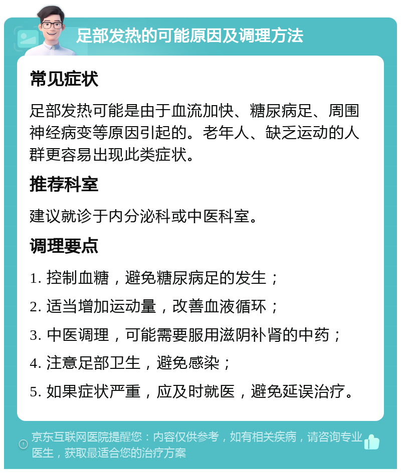 足部发热的可能原因及调理方法 常见症状 足部发热可能是由于血流加快、糖尿病足、周围神经病变等原因引起的。老年人、缺乏运动的人群更容易出现此类症状。 推荐科室 建议就诊于内分泌科或中医科室。 调理要点 1. 控制血糖，避免糖尿病足的发生； 2. 适当增加运动量，改善血液循环； 3. 中医调理，可能需要服用滋阴补肾的中药； 4. 注意足部卫生，避免感染； 5. 如果症状严重，应及时就医，避免延误治疗。