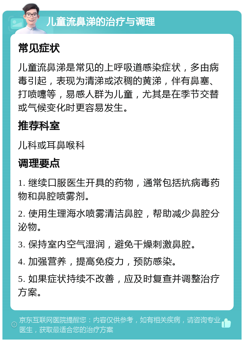 儿童流鼻涕的治疗与调理 常见症状 儿童流鼻涕是常见的上呼吸道感染症状，多由病毒引起，表现为清涕或浓稠的黄涕，伴有鼻塞、打喷嚏等，易感人群为儿童，尤其是在季节交替或气候变化时更容易发生。 推荐科室 儿科或耳鼻喉科 调理要点 1. 继续口服医生开具的药物，通常包括抗病毒药物和鼻腔喷雾剂。 2. 使用生理海水喷雾清洁鼻腔，帮助减少鼻腔分泌物。 3. 保持室内空气湿润，避免干燥刺激鼻腔。 4. 加强营养，提高免疫力，预防感染。 5. 如果症状持续不改善，应及时复查并调整治疗方案。