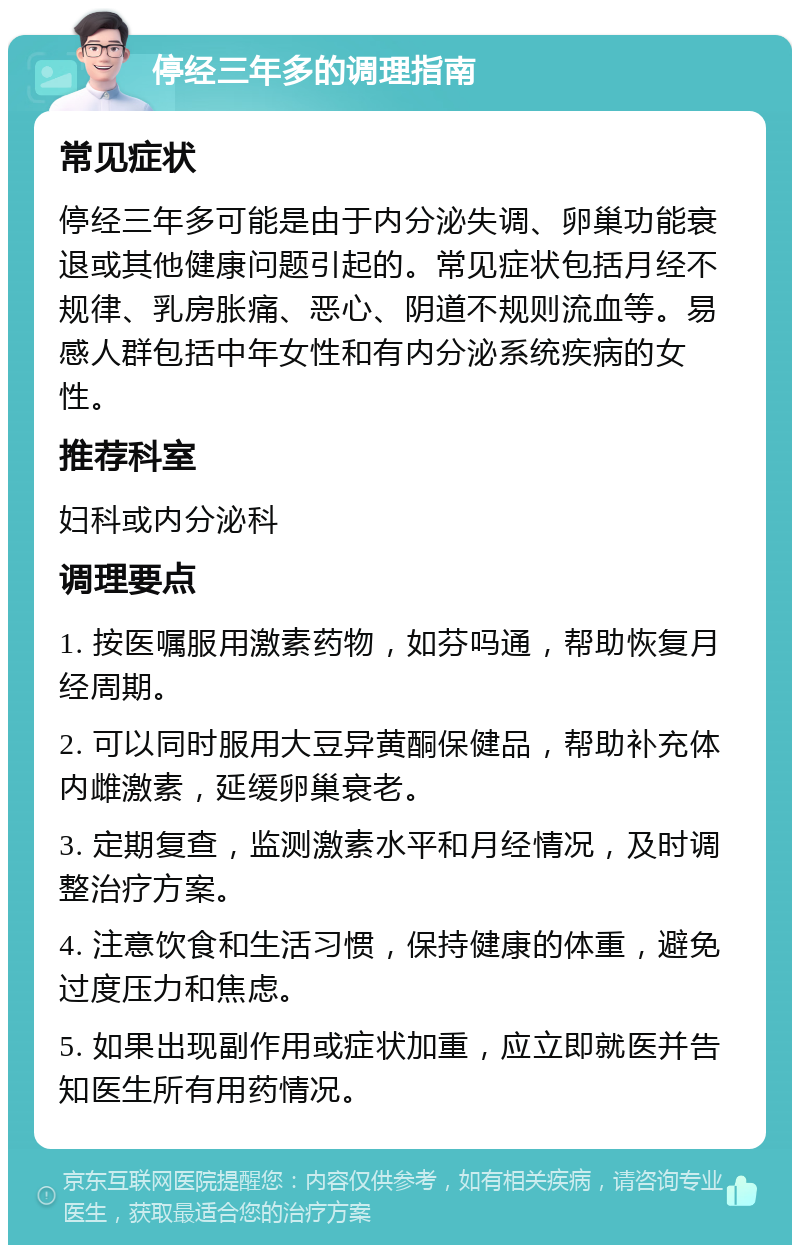 停经三年多的调理指南 常见症状 停经三年多可能是由于内分泌失调、卵巢功能衰退或其他健康问题引起的。常见症状包括月经不规律、乳房胀痛、恶心、阴道不规则流血等。易感人群包括中年女性和有内分泌系统疾病的女性。 推荐科室 妇科或内分泌科 调理要点 1. 按医嘱服用激素药物，如芬吗通，帮助恢复月经周期。 2. 可以同时服用大豆异黄酮保健品，帮助补充体内雌激素，延缓卵巢衰老。 3. 定期复查，监测激素水平和月经情况，及时调整治疗方案。 4. 注意饮食和生活习惯，保持健康的体重，避免过度压力和焦虑。 5. 如果出现副作用或症状加重，应立即就医并告知医生所有用药情况。