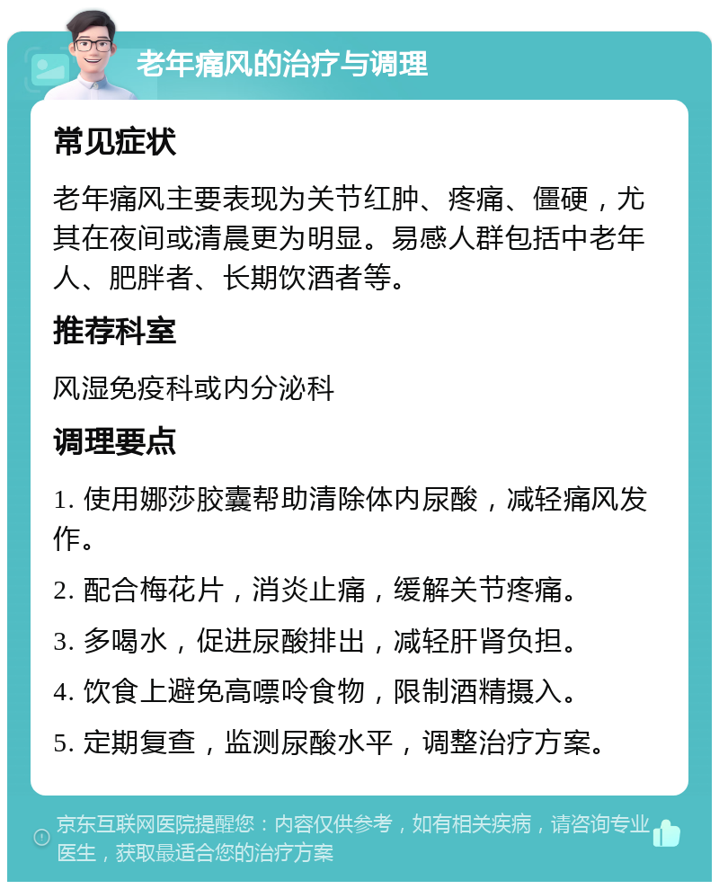 老年痛风的治疗与调理 常见症状 老年痛风主要表现为关节红肿、疼痛、僵硬，尤其在夜间或清晨更为明显。易感人群包括中老年人、肥胖者、长期饮酒者等。 推荐科室 风湿免疫科或内分泌科 调理要点 1. 使用娜莎胶囊帮助清除体内尿酸，减轻痛风发作。 2. 配合梅花片，消炎止痛，缓解关节疼痛。 3. 多喝水，促进尿酸排出，减轻肝肾负担。 4. 饮食上避免高嘌呤食物，限制酒精摄入。 5. 定期复查，监测尿酸水平，调整治疗方案。