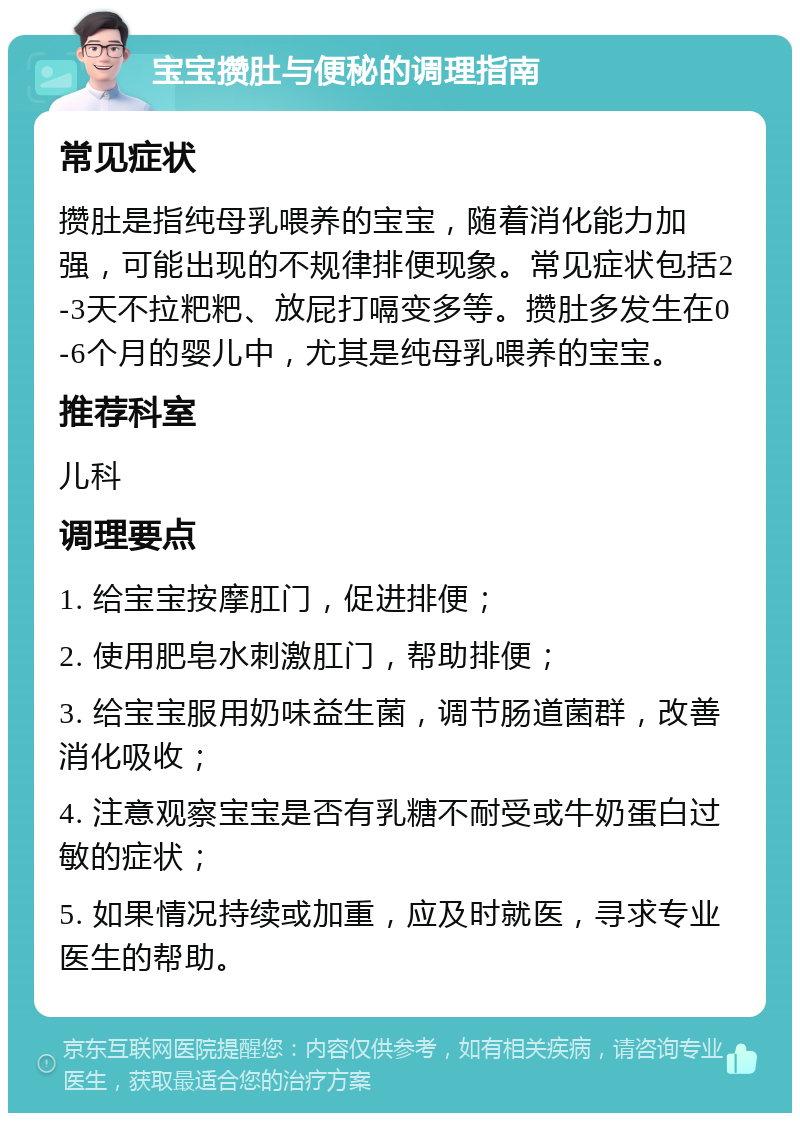 宝宝攒肚与便秘的调理指南 常见症状 攒肚是指纯母乳喂养的宝宝，随着消化能力加强，可能出现的不规律排便现象。常见症状包括2-3天不拉粑粑、放屁打嗝变多等。攒肚多发生在0-6个月的婴儿中，尤其是纯母乳喂养的宝宝。 推荐科室 儿科 调理要点 1. 给宝宝按摩肛门，促进排便； 2. 使用肥皂水刺激肛门，帮助排便； 3. 给宝宝服用奶味益生菌，调节肠道菌群，改善消化吸收； 4. 注意观察宝宝是否有乳糖不耐受或牛奶蛋白过敏的症状； 5. 如果情况持续或加重，应及时就医，寻求专业医生的帮助。