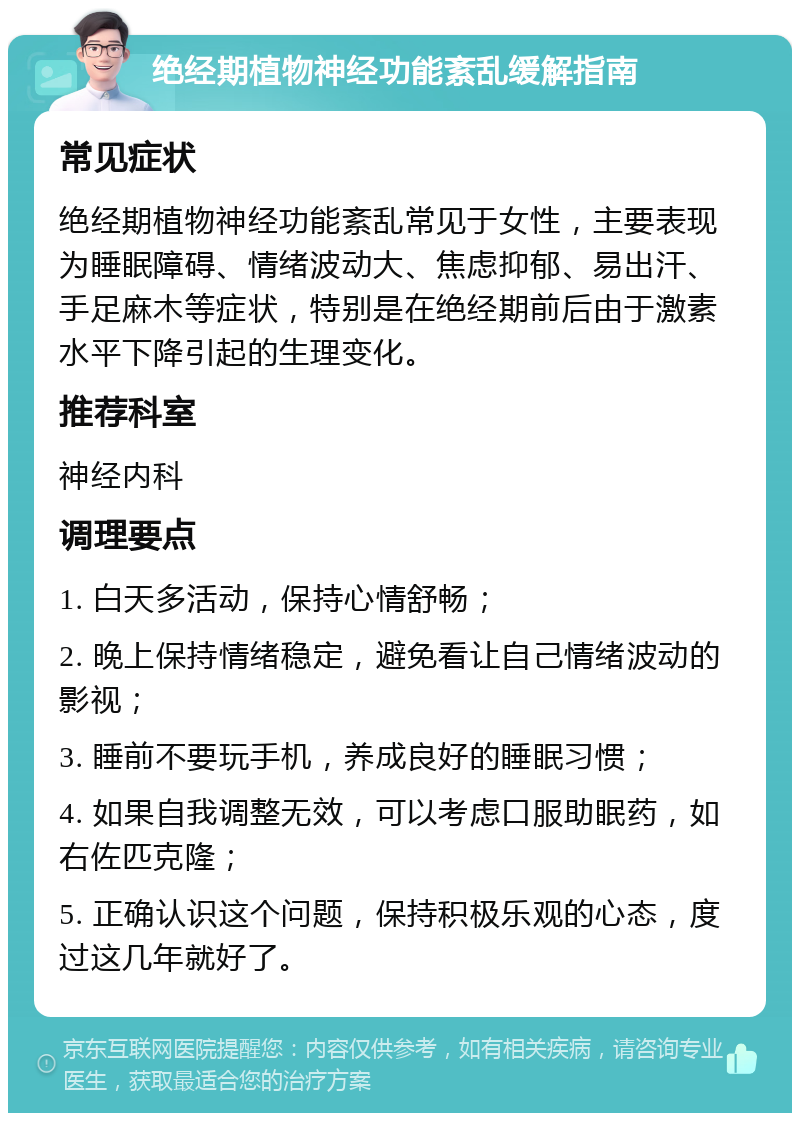 绝经期植物神经功能紊乱缓解指南 常见症状 绝经期植物神经功能紊乱常见于女性，主要表现为睡眠障碍、情绪波动大、焦虑抑郁、易出汗、手足麻木等症状，特别是在绝经期前后由于激素水平下降引起的生理变化。 推荐科室 神经内科 调理要点 1. 白天多活动，保持心情舒畅； 2. 晚上保持情绪稳定，避免看让自己情绪波动的影视； 3. 睡前不要玩手机，养成良好的睡眠习惯； 4. 如果自我调整无效，可以考虑口服助眠药，如右佐匹克隆； 5. 正确认识这个问题，保持积极乐观的心态，度过这几年就好了。