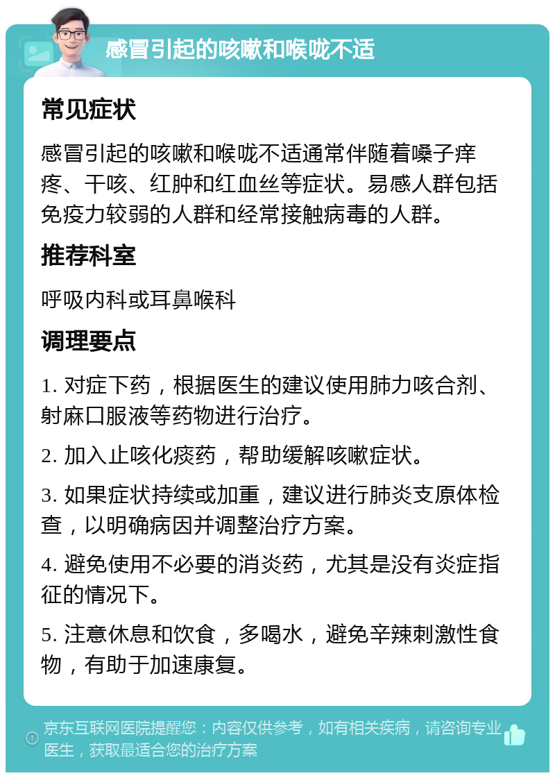 感冒引起的咳嗽和喉咙不适 常见症状 感冒引起的咳嗽和喉咙不适通常伴随着嗓子痒疼、干咳、红肿和红血丝等症状。易感人群包括免疫力较弱的人群和经常接触病毒的人群。 推荐科室 呼吸内科或耳鼻喉科 调理要点 1. 对症下药，根据医生的建议使用肺力咳合剂、射麻口服液等药物进行治疗。 2. 加入止咳化痰药，帮助缓解咳嗽症状。 3. 如果症状持续或加重，建议进行肺炎支原体检查，以明确病因并调整治疗方案。 4. 避免使用不必要的消炎药，尤其是没有炎症指征的情况下。 5. 注意休息和饮食，多喝水，避免辛辣刺激性食物，有助于加速康复。