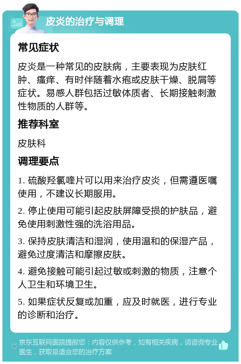 皮炎的治疗与调理 常见症状 皮炎是一种常见的皮肤病，主要表现为皮肤红肿、瘙痒、有时伴随着水疱或皮肤干燥、脱屑等症状。易感人群包括过敏体质者、长期接触刺激性物质的人群等。 推荐科室 皮肤科 调理要点 1. 硫酸羟氯喹片可以用来治疗皮炎，但需遵医嘱使用，不建议长期服用。 2. 停止使用可能引起皮肤屏障受损的护肤品，避免使用刺激性强的洗浴用品。 3. 保持皮肤清洁和湿润，使用温和的保湿产品，避免过度清洁和摩擦皮肤。 4. 避免接触可能引起过敏或刺激的物质，注意个人卫生和环境卫生。 5. 如果症状反复或加重，应及时就医，进行专业的诊断和治疗。