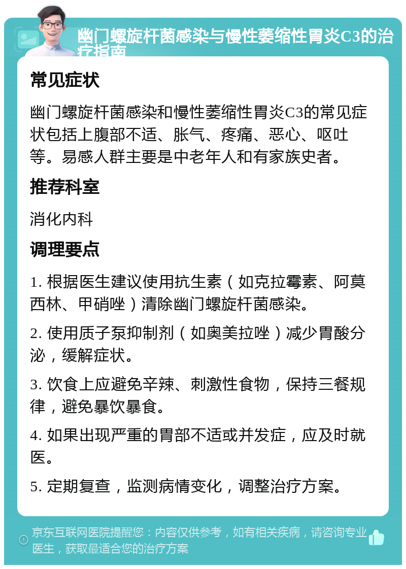 幽门螺旋杆菌感染与慢性萎缩性胃炎C3的治疗指南 常见症状 幽门螺旋杆菌感染和慢性萎缩性胃炎C3的常见症状包括上腹部不适、胀气、疼痛、恶心、呕吐等。易感人群主要是中老年人和有家族史者。 推荐科室 消化内科 调理要点 1. 根据医生建议使用抗生素（如克拉霉素、阿莫西林、甲硝唑）清除幽门螺旋杆菌感染。 2. 使用质子泵抑制剂（如奥美拉唑）减少胃酸分泌，缓解症状。 3. 饮食上应避免辛辣、刺激性食物，保持三餐规律，避免暴饮暴食。 4. 如果出现严重的胃部不适或并发症，应及时就医。 5. 定期复查，监测病情变化，调整治疗方案。