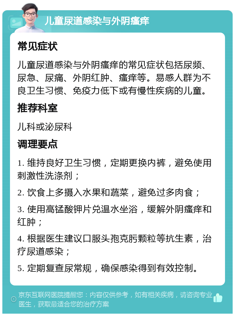 儿童尿道感染与外阴瘙痒 常见症状 儿童尿道感染与外阴瘙痒的常见症状包括尿频、尿急、尿痛、外阴红肿、瘙痒等。易感人群为不良卫生习惯、免疫力低下或有慢性疾病的儿童。 推荐科室 儿科或泌尿科 调理要点 1. 维持良好卫生习惯，定期更换内裤，避免使用刺激性洗涤剂； 2. 饮食上多摄入水果和蔬菜，避免过多肉食； 3. 使用高锰酸钾片兑温水坐浴，缓解外阴瘙痒和红肿； 4. 根据医生建议口服头孢克肟颗粒等抗生素，治疗尿道感染； 5. 定期复查尿常规，确保感染得到有效控制。