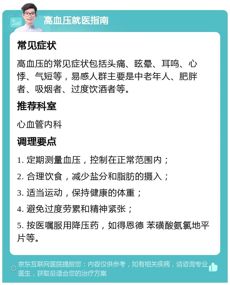 高血压就医指南 常见症状 高血压的常见症状包括头痛、眩晕、耳鸣、心悸、气短等，易感人群主要是中老年人、肥胖者、吸烟者、过度饮酒者等。 推荐科室 心血管内科 调理要点 1. 定期测量血压，控制在正常范围内； 2. 合理饮食，减少盐分和脂肪的摄入； 3. 适当运动，保持健康的体重； 4. 避免过度劳累和精神紧张； 5. 按医嘱服用降压药，如得恩德 苯磺酸氨氯地平片等。