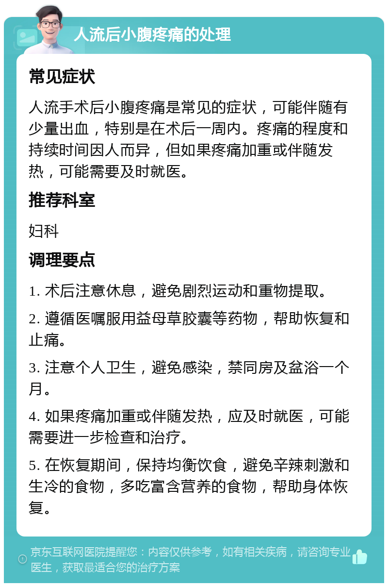 人流后小腹疼痛的处理 常见症状 人流手术后小腹疼痛是常见的症状，可能伴随有少量出血，特别是在术后一周内。疼痛的程度和持续时间因人而异，但如果疼痛加重或伴随发热，可能需要及时就医。 推荐科室 妇科 调理要点 1. 术后注意休息，避免剧烈运动和重物提取。 2. 遵循医嘱服用益母草胶囊等药物，帮助恢复和止痛。 3. 注意个人卫生，避免感染，禁同房及盆浴一个月。 4. 如果疼痛加重或伴随发热，应及时就医，可能需要进一步检查和治疗。 5. 在恢复期间，保持均衡饮食，避免辛辣刺激和生冷的食物，多吃富含营养的食物，帮助身体恢复。