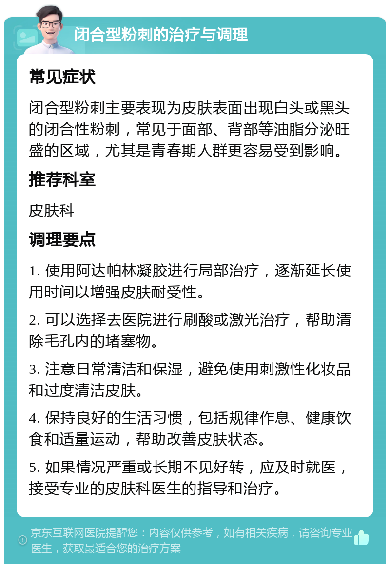 闭合型粉刺的治疗与调理 常见症状 闭合型粉刺主要表现为皮肤表面出现白头或黑头的闭合性粉刺，常见于面部、背部等油脂分泌旺盛的区域，尤其是青春期人群更容易受到影响。 推荐科室 皮肤科 调理要点 1. 使用阿达帕林凝胶进行局部治疗，逐渐延长使用时间以增强皮肤耐受性。 2. 可以选择去医院进行刷酸或激光治疗，帮助清除毛孔内的堵塞物。 3. 注意日常清洁和保湿，避免使用刺激性化妆品和过度清洁皮肤。 4. 保持良好的生活习惯，包括规律作息、健康饮食和适量运动，帮助改善皮肤状态。 5. 如果情况严重或长期不见好转，应及时就医，接受专业的皮肤科医生的指导和治疗。