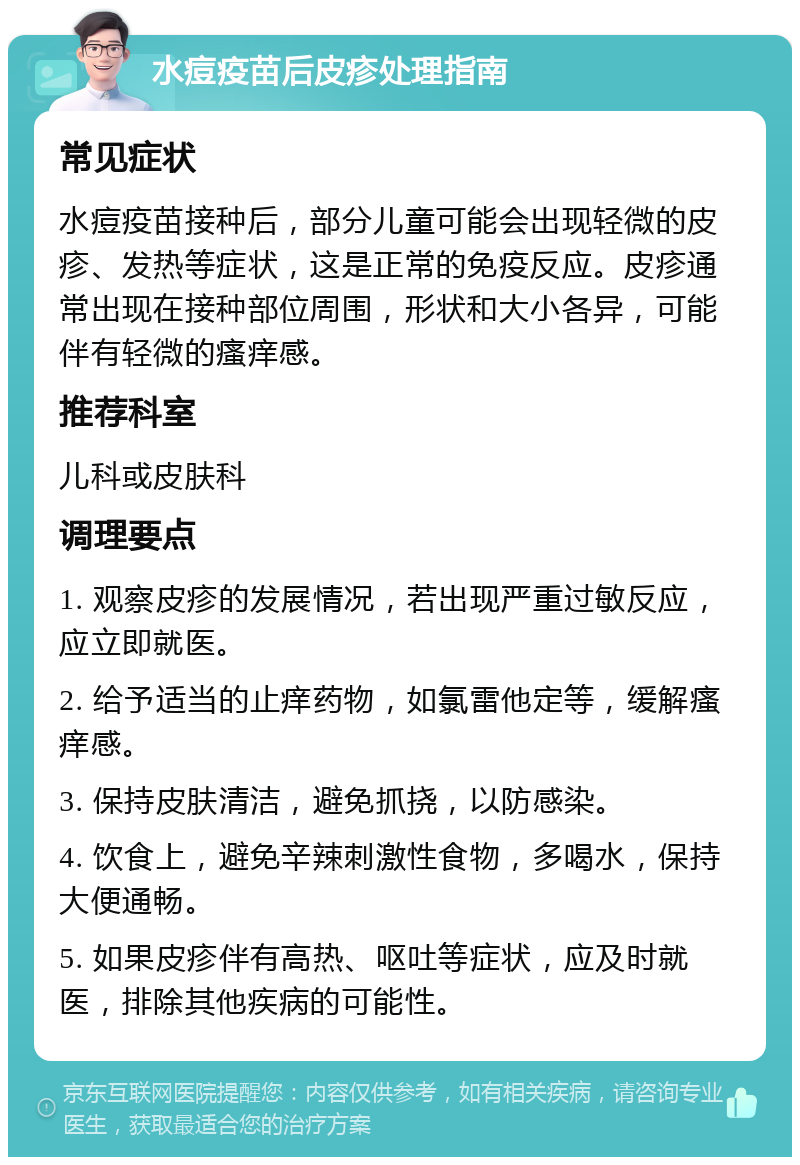 水痘疫苗后皮疹处理指南 常见症状 水痘疫苗接种后，部分儿童可能会出现轻微的皮疹、发热等症状，这是正常的免疫反应。皮疹通常出现在接种部位周围，形状和大小各异，可能伴有轻微的瘙痒感。 推荐科室 儿科或皮肤科 调理要点 1. 观察皮疹的发展情况，若出现严重过敏反应，应立即就医。 2. 给予适当的止痒药物，如氯雷他定等，缓解瘙痒感。 3. 保持皮肤清洁，避免抓挠，以防感染。 4. 饮食上，避免辛辣刺激性食物，多喝水，保持大便通畅。 5. 如果皮疹伴有高热、呕吐等症状，应及时就医，排除其他疾病的可能性。