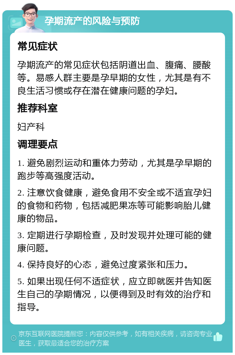 孕期流产的风险与预防 常见症状 孕期流产的常见症状包括阴道出血、腹痛、腰酸等。易感人群主要是孕早期的女性，尤其是有不良生活习惯或存在潜在健康问题的孕妇。 推荐科室 妇产科 调理要点 1. 避免剧烈运动和重体力劳动，尤其是孕早期的跑步等高强度活动。 2. 注意饮食健康，避免食用不安全或不适宜孕妇的食物和药物，包括减肥果冻等可能影响胎儿健康的物品。 3. 定期进行孕期检查，及时发现并处理可能的健康问题。 4. 保持良好的心态，避免过度紧张和压力。 5. 如果出现任何不适症状，应立即就医并告知医生自己的孕期情况，以便得到及时有效的治疗和指导。