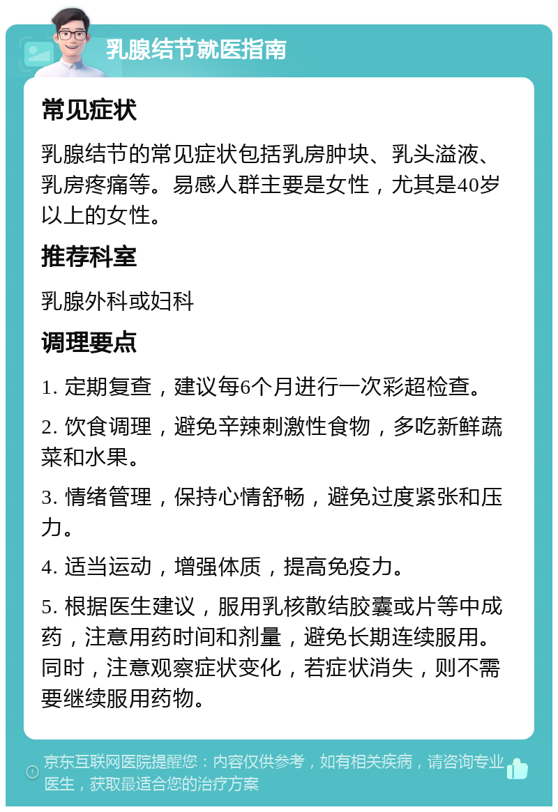 乳腺结节就医指南 常见症状 乳腺结节的常见症状包括乳房肿块、乳头溢液、乳房疼痛等。易感人群主要是女性，尤其是40岁以上的女性。 推荐科室 乳腺外科或妇科 调理要点 1. 定期复查，建议每6个月进行一次彩超检查。 2. 饮食调理，避免辛辣刺激性食物，多吃新鲜蔬菜和水果。 3. 情绪管理，保持心情舒畅，避免过度紧张和压力。 4. 适当运动，增强体质，提高免疫力。 5. 根据医生建议，服用乳核散结胶囊或片等中成药，注意用药时间和剂量，避免长期连续服用。同时，注意观察症状变化，若症状消失，则不需要继续服用药物。