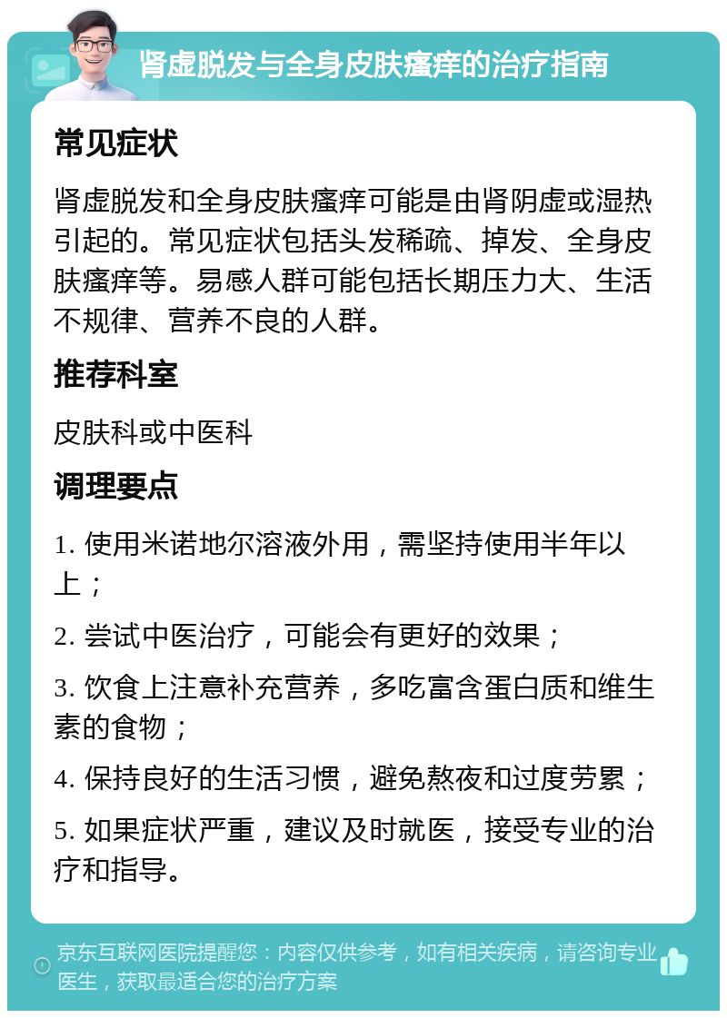 肾虚脱发与全身皮肤瘙痒的治疗指南 常见症状 肾虚脱发和全身皮肤瘙痒可能是由肾阴虚或湿热引起的。常见症状包括头发稀疏、掉发、全身皮肤瘙痒等。易感人群可能包括长期压力大、生活不规律、营养不良的人群。 推荐科室 皮肤科或中医科 调理要点 1. 使用米诺地尔溶液外用，需坚持使用半年以上； 2. 尝试中医治疗，可能会有更好的效果； 3. 饮食上注意补充营养，多吃富含蛋白质和维生素的食物； 4. 保持良好的生活习惯，避免熬夜和过度劳累； 5. 如果症状严重，建议及时就医，接受专业的治疗和指导。