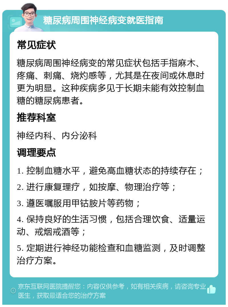 糖尿病周围神经病变就医指南 常见症状 糖尿病周围神经病变的常见症状包括手指麻木、疼痛、刺痛、烧灼感等，尤其是在夜间或休息时更为明显。这种疾病多见于长期未能有效控制血糖的糖尿病患者。 推荐科室 神经内科、内分泌科 调理要点 1. 控制血糖水平，避免高血糖状态的持续存在； 2. 进行康复理疗，如按摩、物理治疗等； 3. 遵医嘱服用甲钴胺片等药物； 4. 保持良好的生活习惯，包括合理饮食、适量运动、戒烟戒酒等； 5. 定期进行神经功能检查和血糖监测，及时调整治疗方案。