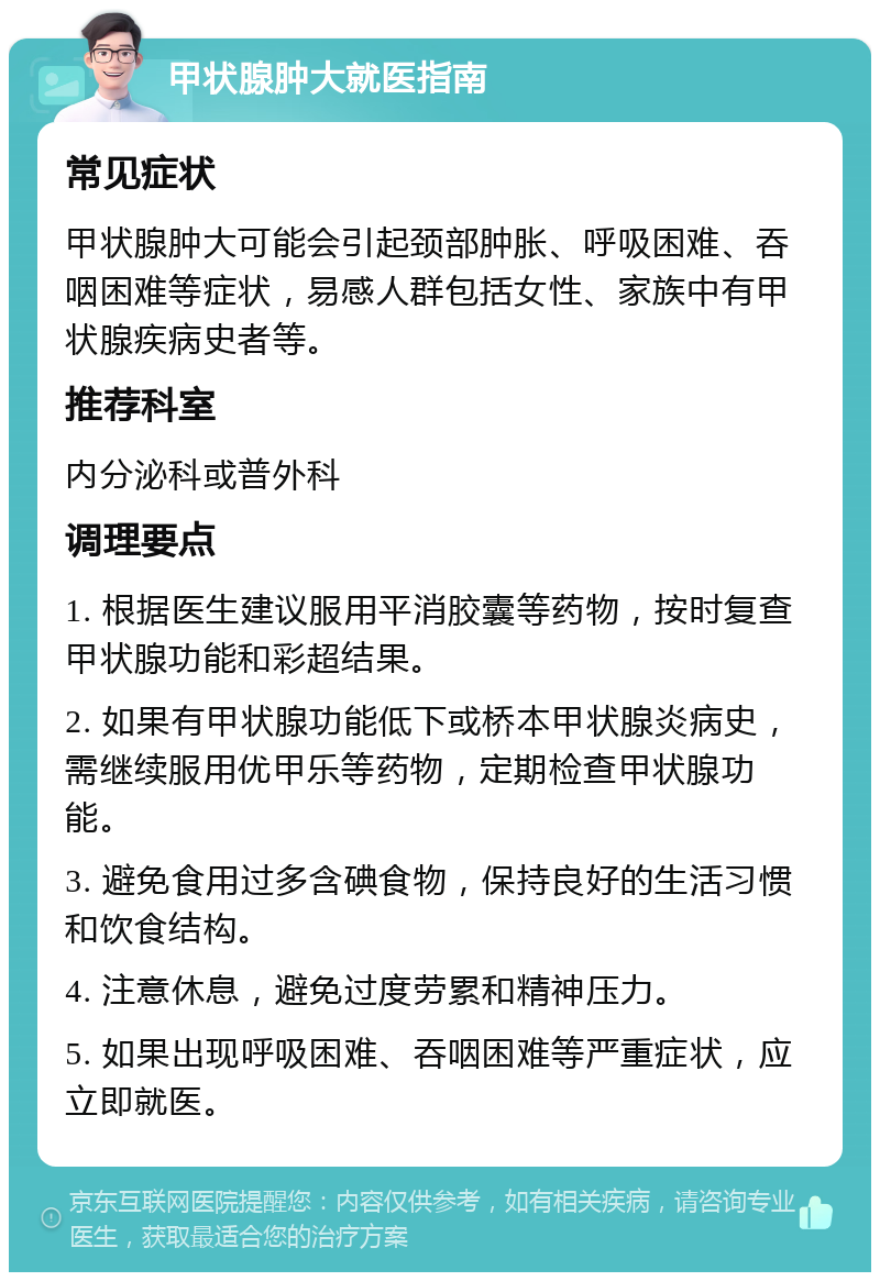 甲状腺肿大就医指南 常见症状 甲状腺肿大可能会引起颈部肿胀、呼吸困难、吞咽困难等症状，易感人群包括女性、家族中有甲状腺疾病史者等。 推荐科室 内分泌科或普外科 调理要点 1. 根据医生建议服用平消胶囊等药物，按时复查甲状腺功能和彩超结果。 2. 如果有甲状腺功能低下或桥本甲状腺炎病史，需继续服用优甲乐等药物，定期检查甲状腺功能。 3. 避免食用过多含碘食物，保持良好的生活习惯和饮食结构。 4. 注意休息，避免过度劳累和精神压力。 5. 如果出现呼吸困难、吞咽困难等严重症状，应立即就医。