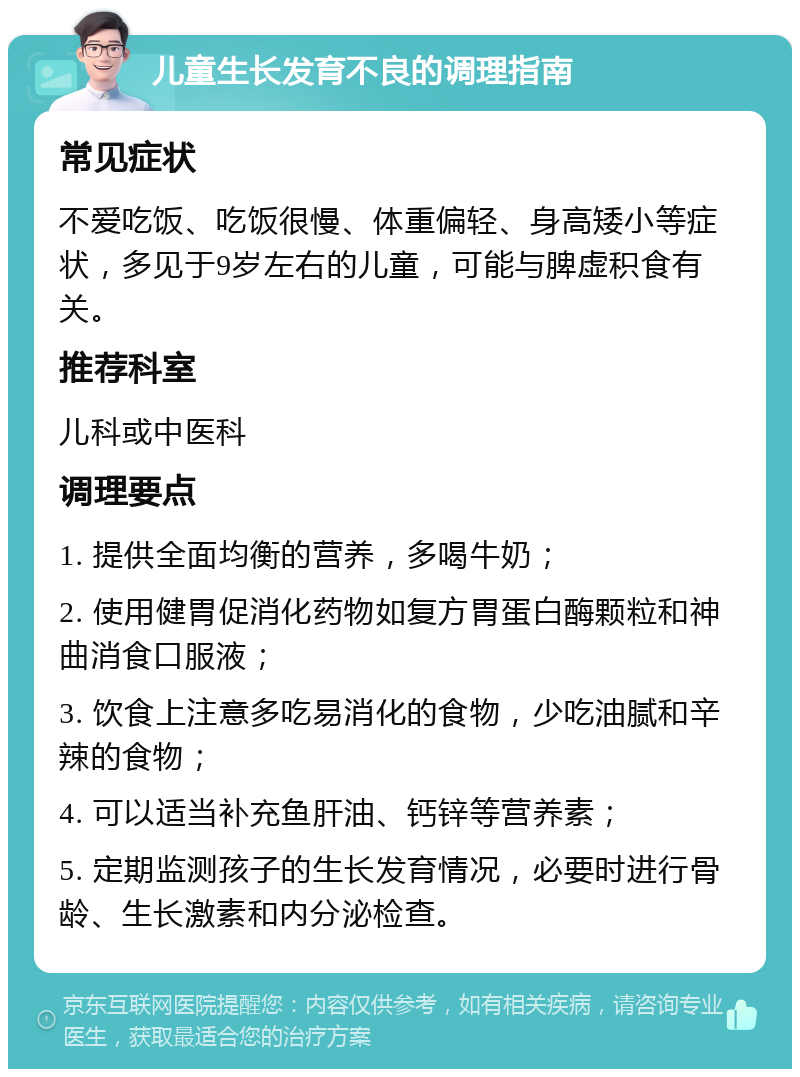 儿童生长发育不良的调理指南 常见症状 不爱吃饭、吃饭很慢、体重偏轻、身高矮小等症状，多见于9岁左右的儿童，可能与脾虚积食有关。 推荐科室 儿科或中医科 调理要点 1. 提供全面均衡的营养，多喝牛奶； 2. 使用健胃促消化药物如复方胃蛋白酶颗粒和神曲消食口服液； 3. 饮食上注意多吃易消化的食物，少吃油腻和辛辣的食物； 4. 可以适当补充鱼肝油、钙锌等营养素； 5. 定期监测孩子的生长发育情况，必要时进行骨龄、生长激素和内分泌检查。