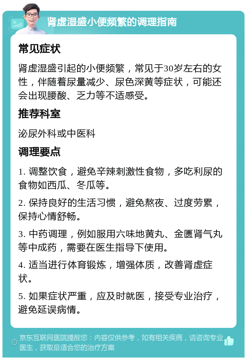 肾虚湿盛小便频繁的调理指南 常见症状 肾虚湿盛引起的小便频繁，常见于30岁左右的女性，伴随着尿量减少、尿色深黄等症状，可能还会出现腰酸、乏力等不适感受。 推荐科室 泌尿外科或中医科 调理要点 1. 调整饮食，避免辛辣刺激性食物，多吃利尿的食物如西瓜、冬瓜等。 2. 保持良好的生活习惯，避免熬夜、过度劳累，保持心情舒畅。 3. 中药调理，例如服用六味地黄丸、金匮肾气丸等中成药，需要在医生指导下使用。 4. 适当进行体育锻炼，增强体质，改善肾虚症状。 5. 如果症状严重，应及时就医，接受专业治疗，避免延误病情。