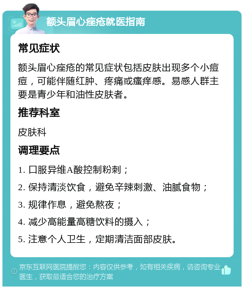 额头眉心痤疮就医指南 常见症状 额头眉心痤疮的常见症状包括皮肤出现多个小痘痘，可能伴随红肿、疼痛或瘙痒感。易感人群主要是青少年和油性皮肤者。 推荐科室 皮肤科 调理要点 1. 口服异维A酸控制粉刺； 2. 保持清淡饮食，避免辛辣刺激、油腻食物； 3. 规律作息，避免熬夜； 4. 减少高能量高糖饮料的摄入； 5. 注意个人卫生，定期清洁面部皮肤。