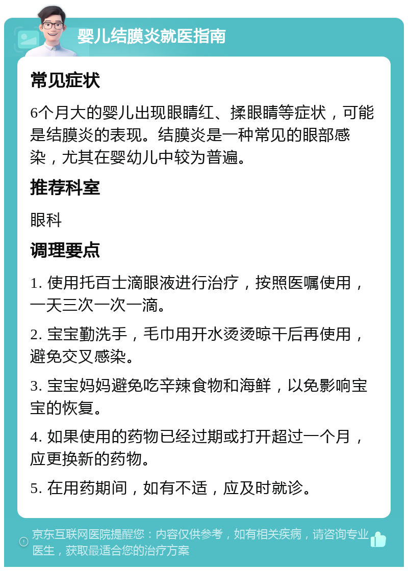 婴儿结膜炎就医指南 常见症状 6个月大的婴儿出现眼睛红、揉眼睛等症状，可能是结膜炎的表现。结膜炎是一种常见的眼部感染，尤其在婴幼儿中较为普遍。 推荐科室 眼科 调理要点 1. 使用托百士滴眼液进行治疗，按照医嘱使用，一天三次一次一滴。 2. 宝宝勤洗手，毛巾用开水烫烫晾干后再使用，避免交叉感染。 3. 宝宝妈妈避免吃辛辣食物和海鲜，以免影响宝宝的恢复。 4. 如果使用的药物已经过期或打开超过一个月，应更换新的药物。 5. 在用药期间，如有不适，应及时就诊。