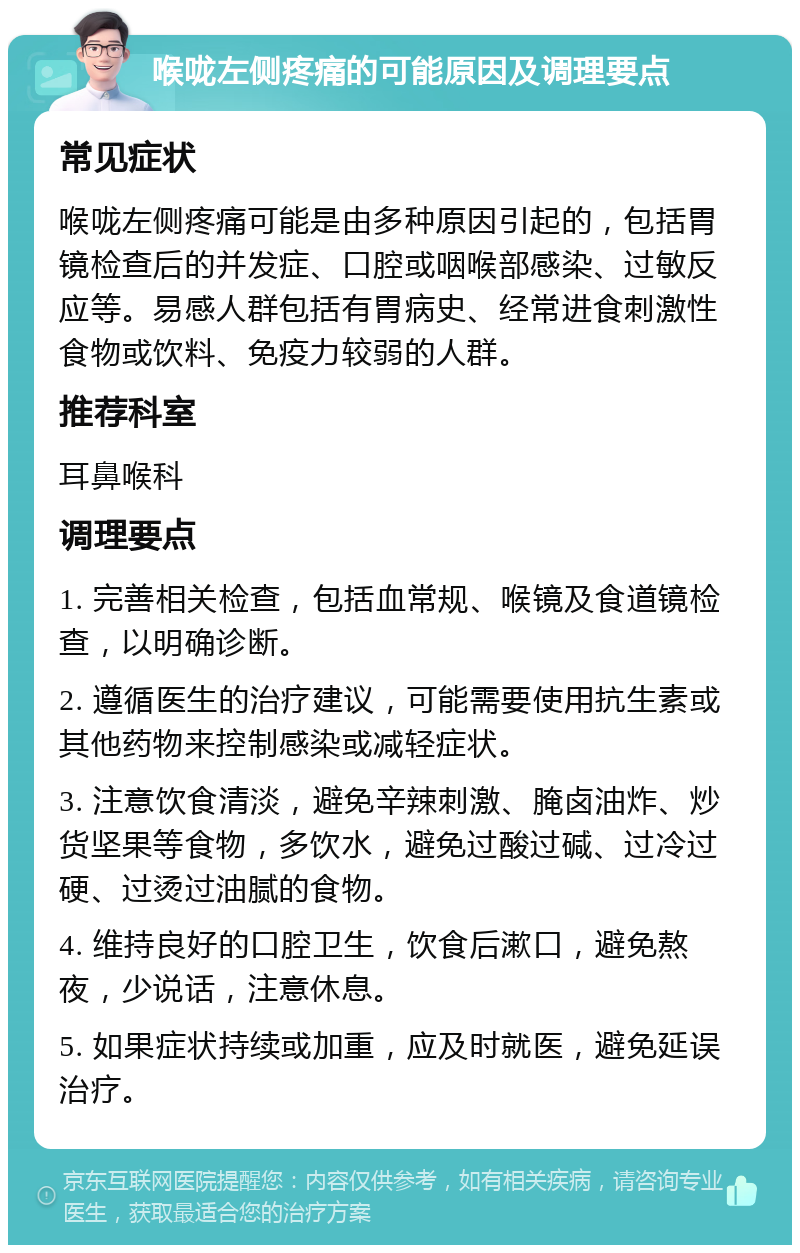 喉咙左侧疼痛的可能原因及调理要点 常见症状 喉咙左侧疼痛可能是由多种原因引起的，包括胃镜检查后的并发症、口腔或咽喉部感染、过敏反应等。易感人群包括有胃病史、经常进食刺激性食物或饮料、免疫力较弱的人群。 推荐科室 耳鼻喉科 调理要点 1. 完善相关检查，包括血常规、喉镜及食道镜检查，以明确诊断。 2. 遵循医生的治疗建议，可能需要使用抗生素或其他药物来控制感染或减轻症状。 3. 注意饮食清淡，避免辛辣刺激、腌卤油炸、炒货坚果等食物，多饮水，避免过酸过碱、过冷过硬、过烫过油腻的食物。 4. 维持良好的口腔卫生，饮食后漱口，避免熬夜，少说话，注意休息。 5. 如果症状持续或加重，应及时就医，避免延误治疗。