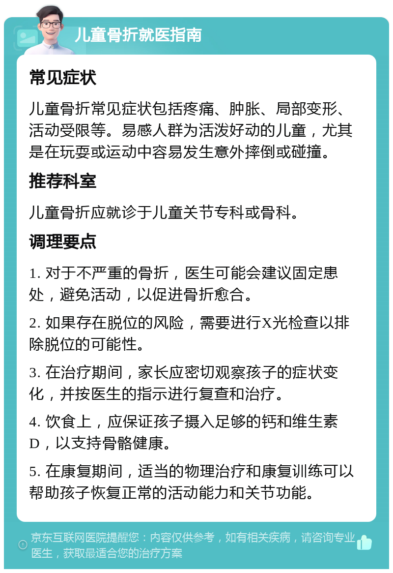 儿童骨折就医指南 常见症状 儿童骨折常见症状包括疼痛、肿胀、局部变形、活动受限等。易感人群为活泼好动的儿童，尤其是在玩耍或运动中容易发生意外摔倒或碰撞。 推荐科室 儿童骨折应就诊于儿童关节专科或骨科。 调理要点 1. 对于不严重的骨折，医生可能会建议固定患处，避免活动，以促进骨折愈合。 2. 如果存在脱位的风险，需要进行X光检查以排除脱位的可能性。 3. 在治疗期间，家长应密切观察孩子的症状变化，并按医生的指示进行复查和治疗。 4. 饮食上，应保证孩子摄入足够的钙和维生素D，以支持骨骼健康。 5. 在康复期间，适当的物理治疗和康复训练可以帮助孩子恢复正常的活动能力和关节功能。