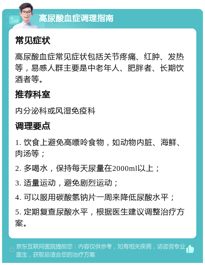 高尿酸血症调理指南 常见症状 高尿酸血症常见症状包括关节疼痛、红肿、发热等，易感人群主要是中老年人、肥胖者、长期饮酒者等。 推荐科室 内分泌科或风湿免疫科 调理要点 1. 饮食上避免高嘌呤食物，如动物内脏、海鲜、肉汤等； 2. 多喝水，保持每天尿量在2000ml以上； 3. 适量运动，避免剧烈运动； 4. 可以服用碳酸氢钠片一周来降低尿酸水平； 5. 定期复查尿酸水平，根据医生建议调整治疗方案。