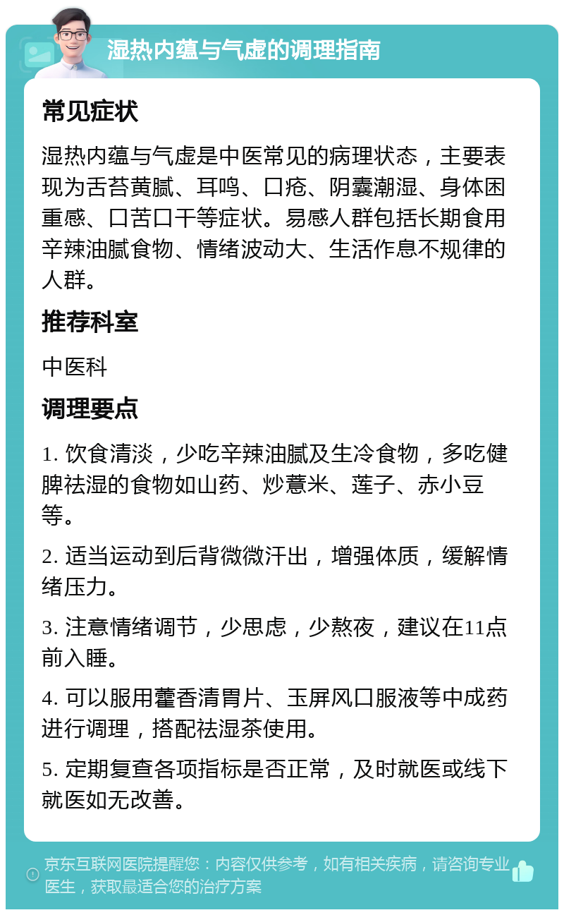 湿热内蕴与气虚的调理指南 常见症状 湿热内蕴与气虚是中医常见的病理状态，主要表现为舌苔黄腻、耳鸣、口疮、阴囊潮湿、身体困重感、口苦口干等症状。易感人群包括长期食用辛辣油腻食物、情绪波动大、生活作息不规律的人群。 推荐科室 中医科 调理要点 1. 饮食清淡，少吃辛辣油腻及生冷食物，多吃健脾祛湿的食物如山药、炒薏米、莲子、赤小豆等。 2. 适当运动到后背微微汗出，增强体质，缓解情绪压力。 3. 注意情绪调节，少思虑，少熬夜，建议在11点前入睡。 4. 可以服用藿香清胃片、玉屏风口服液等中成药进行调理，搭配祛湿茶使用。 5. 定期复查各项指标是否正常，及时就医或线下就医如无改善。