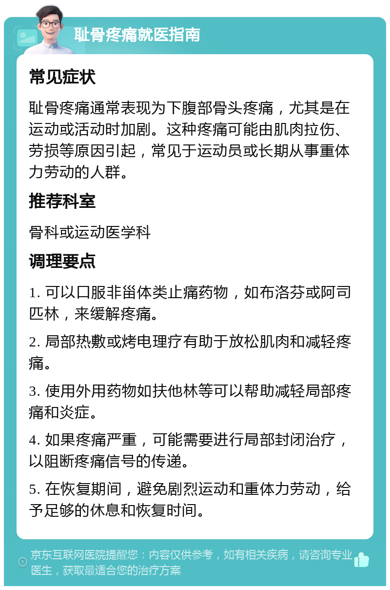 耻骨疼痛就医指南 常见症状 耻骨疼痛通常表现为下腹部骨头疼痛，尤其是在运动或活动时加剧。这种疼痛可能由肌肉拉伤、劳损等原因引起，常见于运动员或长期从事重体力劳动的人群。 推荐科室 骨科或运动医学科 调理要点 1. 可以口服非甾体类止痛药物，如布洛芬或阿司匹林，来缓解疼痛。 2. 局部热敷或烤电理疗有助于放松肌肉和减轻疼痛。 3. 使用外用药物如扶他林等可以帮助减轻局部疼痛和炎症。 4. 如果疼痛严重，可能需要进行局部封闭治疗，以阻断疼痛信号的传递。 5. 在恢复期间，避免剧烈运动和重体力劳动，给予足够的休息和恢复时间。