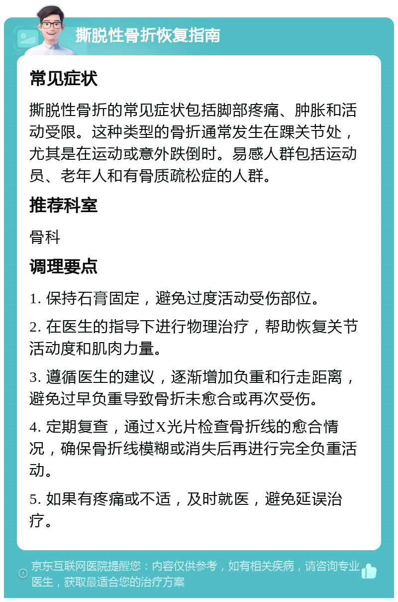 撕脱性骨折恢复指南 常见症状 撕脱性骨折的常见症状包括脚部疼痛、肿胀和活动受限。这种类型的骨折通常发生在踝关节处，尤其是在运动或意外跌倒时。易感人群包括运动员、老年人和有骨质疏松症的人群。 推荐科室 骨科 调理要点 1. 保持石膏固定，避免过度活动受伤部位。 2. 在医生的指导下进行物理治疗，帮助恢复关节活动度和肌肉力量。 3. 遵循医生的建议，逐渐增加负重和行走距离，避免过早负重导致骨折未愈合或再次受伤。 4. 定期复查，通过X光片检查骨折线的愈合情况，确保骨折线模糊或消失后再进行完全负重活动。 5. 如果有疼痛或不适，及时就医，避免延误治疗。