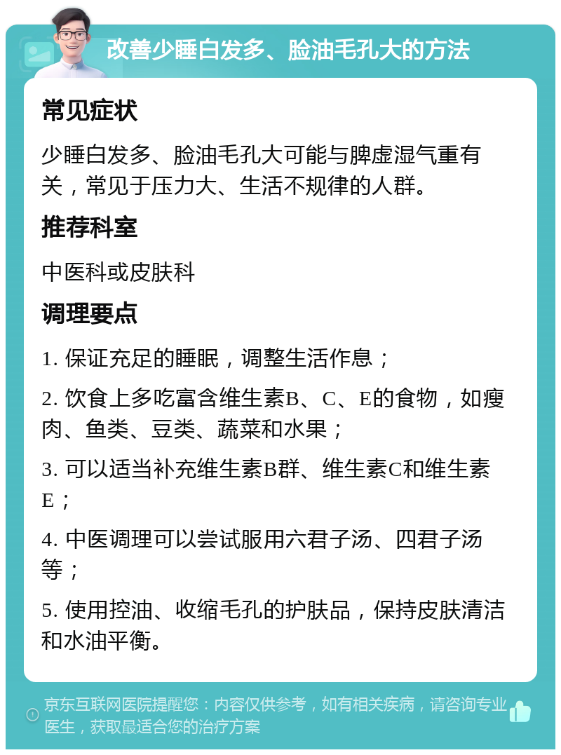 改善少睡白发多、脸油毛孔大的方法 常见症状 少睡白发多、脸油毛孔大可能与脾虚湿气重有关，常见于压力大、生活不规律的人群。 推荐科室 中医科或皮肤科 调理要点 1. 保证充足的睡眠，调整生活作息； 2. 饮食上多吃富含维生素B、C、E的食物，如瘦肉、鱼类、豆类、蔬菜和水果； 3. 可以适当补充维生素B群、维生素C和维生素E； 4. 中医调理可以尝试服用六君子汤、四君子汤等； 5. 使用控油、收缩毛孔的护肤品，保持皮肤清洁和水油平衡。