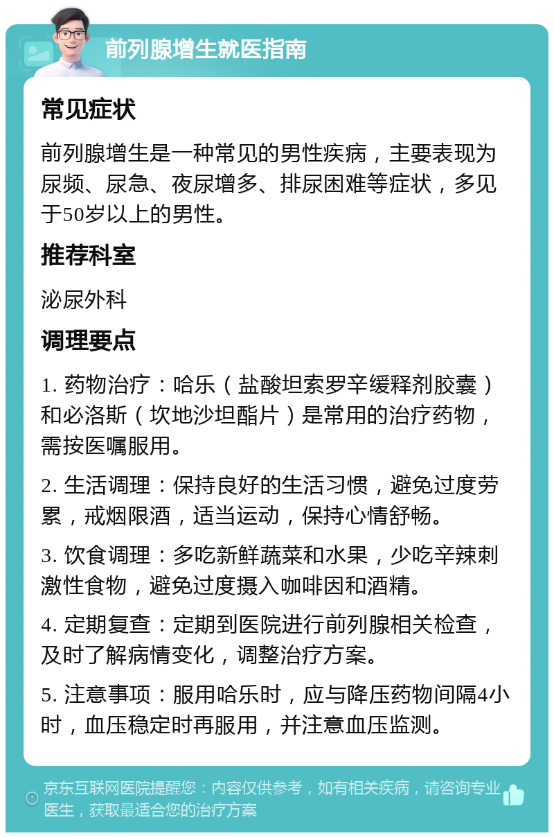 前列腺增生就医指南 常见症状 前列腺增生是一种常见的男性疾病，主要表现为尿频、尿急、夜尿增多、排尿困难等症状，多见于50岁以上的男性。 推荐科室 泌尿外科 调理要点 1. 药物治疗：哈乐（盐酸坦索罗辛缓释剂胶囊）和必洛斯（坎地沙坦酯片）是常用的治疗药物，需按医嘱服用。 2. 生活调理：保持良好的生活习惯，避免过度劳累，戒烟限酒，适当运动，保持心情舒畅。 3. 饮食调理：多吃新鲜蔬菜和水果，少吃辛辣刺激性食物，避免过度摄入咖啡因和酒精。 4. 定期复查：定期到医院进行前列腺相关检查，及时了解病情变化，调整治疗方案。 5. 注意事项：服用哈乐时，应与降压药物间隔4小时，血压稳定时再服用，并注意血压监测。