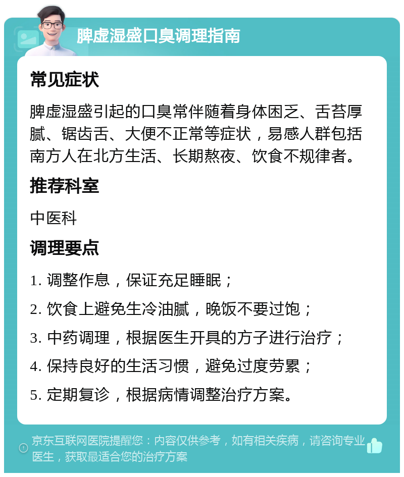 脾虚湿盛口臭调理指南 常见症状 脾虚湿盛引起的口臭常伴随着身体困乏、舌苔厚腻、锯齿舌、大便不正常等症状，易感人群包括南方人在北方生活、长期熬夜、饮食不规律者。 推荐科室 中医科 调理要点 1. 调整作息，保证充足睡眠； 2. 饮食上避免生冷油腻，晚饭不要过饱； 3. 中药调理，根据医生开具的方子进行治疗； 4. 保持良好的生活习惯，避免过度劳累； 5. 定期复诊，根据病情调整治疗方案。