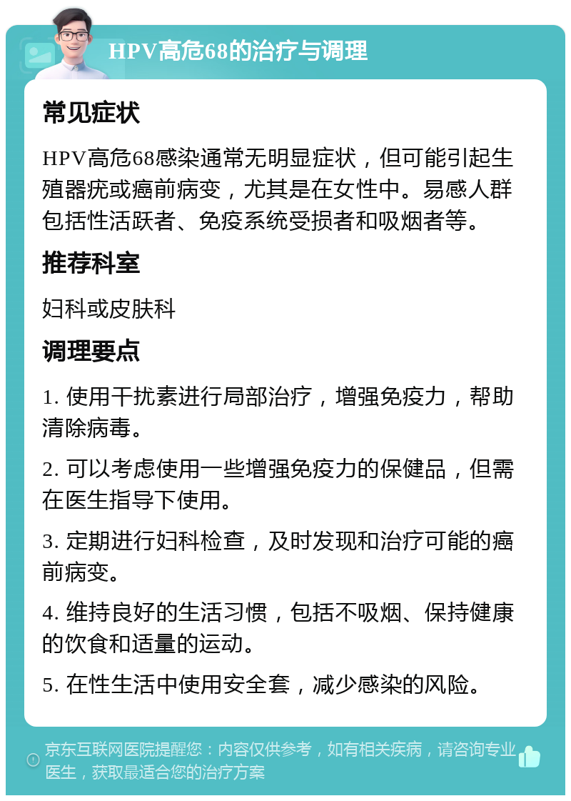 HPV高危68的治疗与调理 常见症状 HPV高危68感染通常无明显症状，但可能引起生殖器疣或癌前病变，尤其是在女性中。易感人群包括性活跃者、免疫系统受损者和吸烟者等。 推荐科室 妇科或皮肤科 调理要点 1. 使用干扰素进行局部治疗，增强免疫力，帮助清除病毒。 2. 可以考虑使用一些增强免疫力的保健品，但需在医生指导下使用。 3. 定期进行妇科检查，及时发现和治疗可能的癌前病变。 4. 维持良好的生活习惯，包括不吸烟、保持健康的饮食和适量的运动。 5. 在性生活中使用安全套，减少感染的风险。