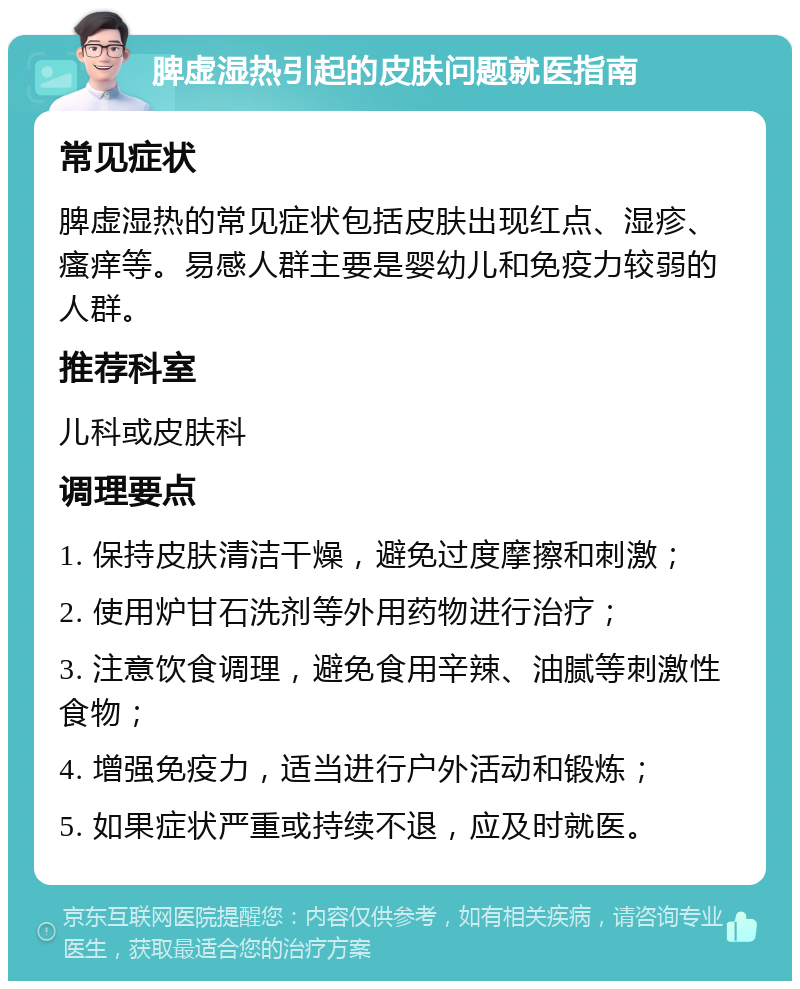 脾虚湿热引起的皮肤问题就医指南 常见症状 脾虚湿热的常见症状包括皮肤出现红点、湿疹、瘙痒等。易感人群主要是婴幼儿和免疫力较弱的人群。 推荐科室 儿科或皮肤科 调理要点 1. 保持皮肤清洁干燥，避免过度摩擦和刺激； 2. 使用炉甘石洗剂等外用药物进行治疗； 3. 注意饮食调理，避免食用辛辣、油腻等刺激性食物； 4. 增强免疫力，适当进行户外活动和锻炼； 5. 如果症状严重或持续不退，应及时就医。