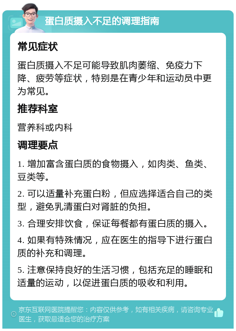 蛋白质摄入不足的调理指南 常见症状 蛋白质摄入不足可能导致肌肉萎缩、免疫力下降、疲劳等症状，特别是在青少年和运动员中更为常见。 推荐科室 营养科或内科 调理要点 1. 增加富含蛋白质的食物摄入，如肉类、鱼类、豆类等。 2. 可以适量补充蛋白粉，但应选择适合自己的类型，避免乳清蛋白对肾脏的负担。 3. 合理安排饮食，保证每餐都有蛋白质的摄入。 4. 如果有特殊情况，应在医生的指导下进行蛋白质的补充和调理。 5. 注意保持良好的生活习惯，包括充足的睡眠和适量的运动，以促进蛋白质的吸收和利用。