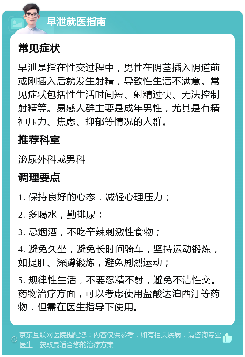 早泄就医指南 常见症状 早泄是指在性交过程中，男性在阴茎插入阴道前或刚插入后就发生射精，导致性生活不满意。常见症状包括性生活时间短、射精过快、无法控制射精等。易感人群主要是成年男性，尤其是有精神压力、焦虑、抑郁等情况的人群。 推荐科室 泌尿外科或男科 调理要点 1. 保持良好的心态，减轻心理压力； 2. 多喝水，勤排尿； 3. 忌烟酒，不吃辛辣刺激性食物； 4. 避免久坐，避免长时间骑车，坚持运动锻炼，如提肛、深蹲锻炼，避免剧烈运动； 5. 规律性生活，不要忍精不射，避免不洁性交。药物治疗方面，可以考虑使用盐酸达泊西汀等药物，但需在医生指导下使用。